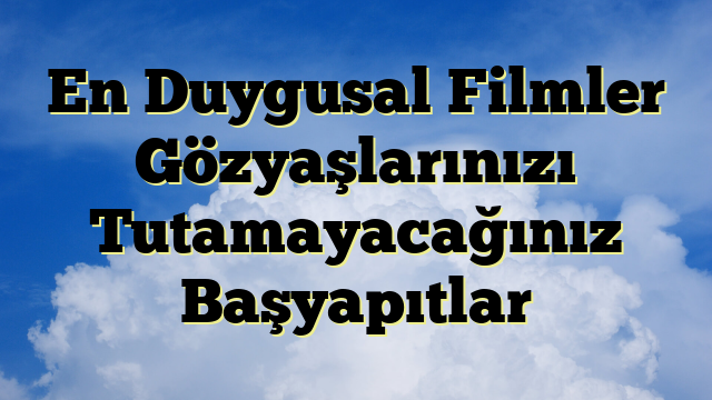 En Duygusal Filmler Gözyaşlarınızı Tutamayacağınız Başyapıtlar