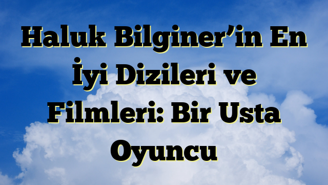 Haluk Bilginer’in En İyi Dizileri ve Filmleri: Bir Usta Oyuncu